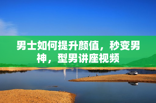 男士如何提升颜值，秒变男神，型男讲座视频