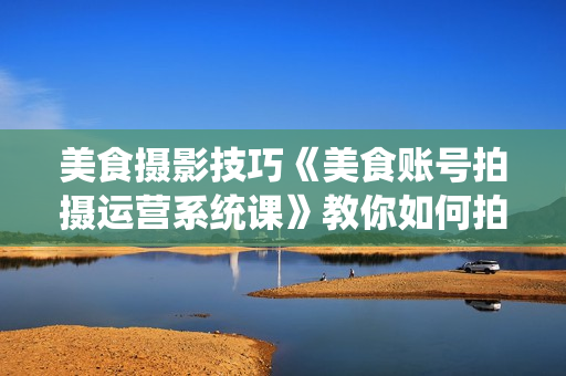 美食摄影技巧《美食账号拍摄运营系统课》教你如何拍摄剪辑等