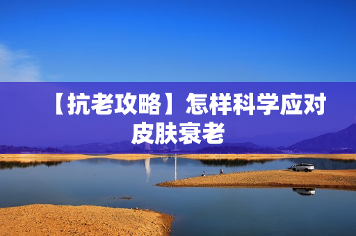 【抗老攻略】怎样科学应对皮肤衰老