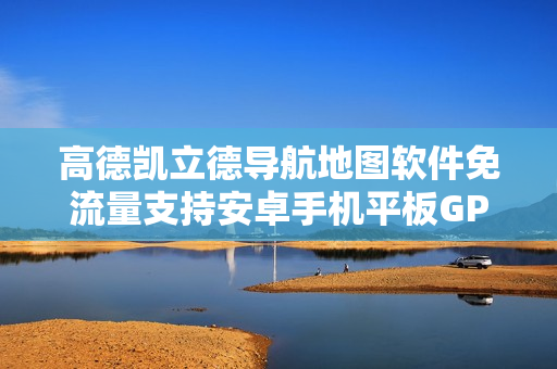 高德凯立德导航地图软件免流量支持安卓手机平板GPS导航升级