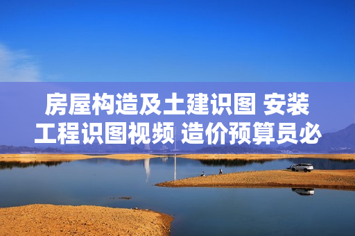 房屋构造及土建识图 安装工程识图视频 造价预算员必备