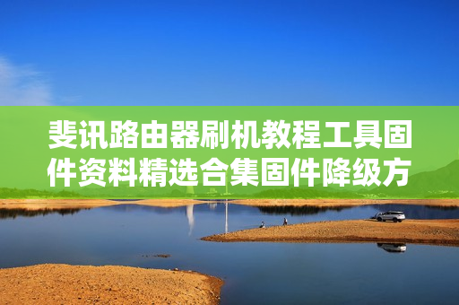 斐讯路由器刷机教程工具固件资料精选合集固件降级方法