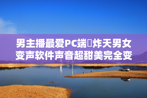 男主播最爱PC端屌炸天男女变声软件声音超甜美完全变