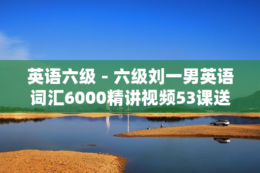 英语六级－六级刘一男英语词汇6000精讲视频53课送讲义