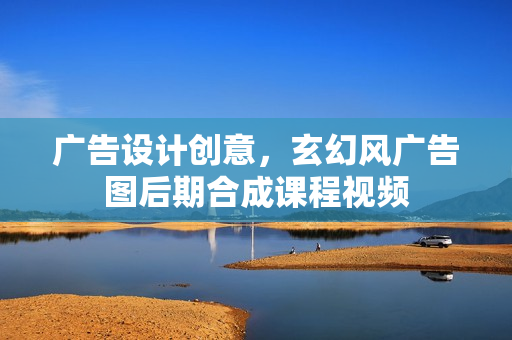 广告设计创意，玄幻风广告图后期合成课程视频