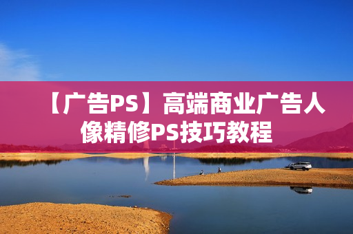 【广告PS】高端商业广告人像精修PS技巧教程