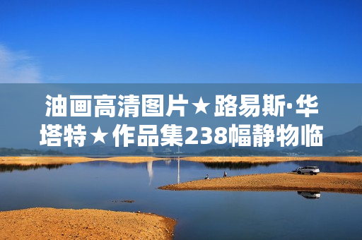 油画高清图片★路易斯·华塔特★作品集238幅静物临摹大素材喷绘