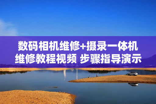 数码相机维修+摄录一体机维修教程视频 步骤指导演示 自学必备