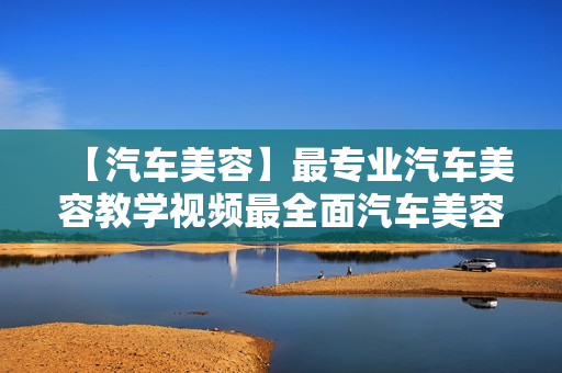 【汽车美容】最专业汽车美容教学视频最全面汽车美容零基础学习教程