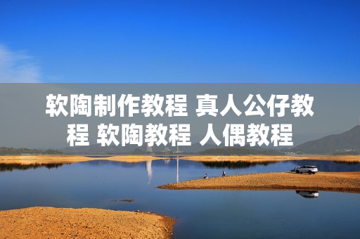 软陶制作教程 真人公仔教程 软陶教程 人偶教程