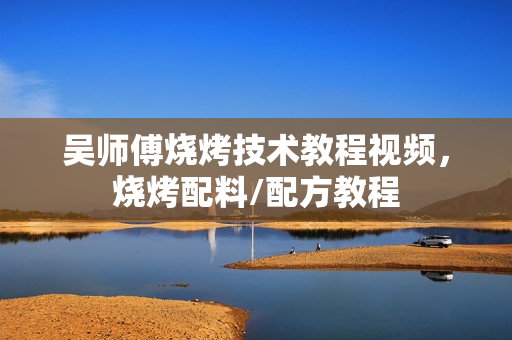 吴师傅烧烤技术教程视频，烧烤配料/配方教程