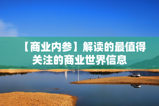 【商业内参】解读的最值得关注的商业世界信息