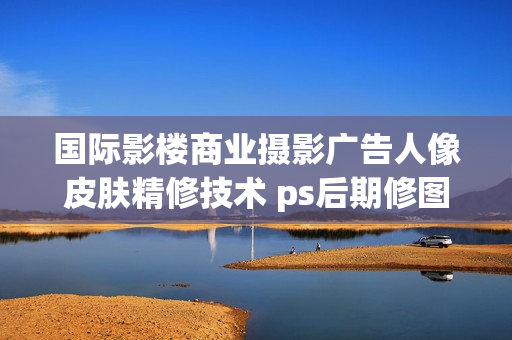 国际影楼商业摄影广告人像皮肤精修技术 ps后期修图高级视频教程(tbd)