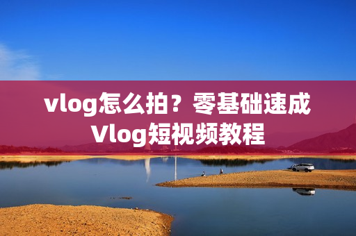 vlog怎么拍？零基础速成Vlog短视频教程