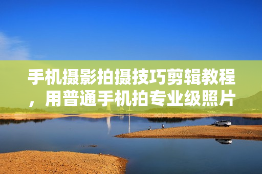 手机摄影拍摄技巧剪辑教程，用普通手机拍专业级照片