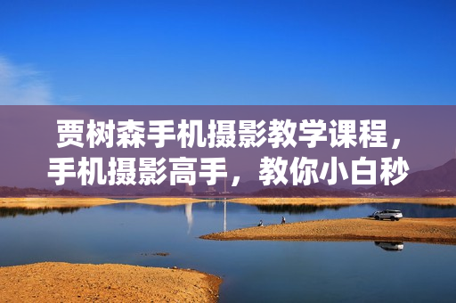 贾树森手机摄影教学课程，手机摄影高手，教你小白秒变拍照大神