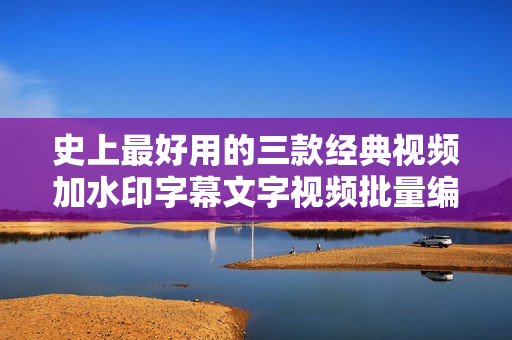 史上最好用的三款经典视频加水印字幕文字视频批量编辑软件