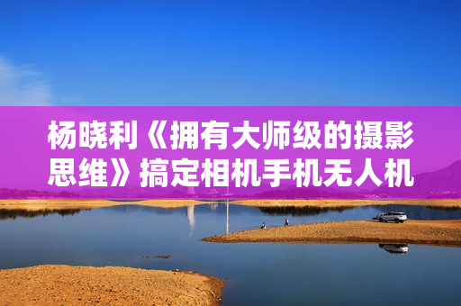 杨晓利《拥有大师级的摄影思维》搞定相机手机无人机摄影技巧教程