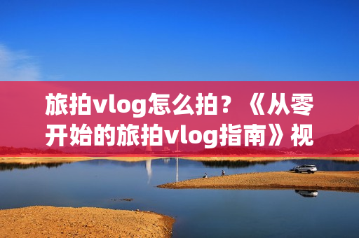旅拍vlog怎么拍？《从零开始的旅拍vlog指南》视频教程