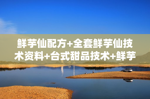鲜芋仙配方+全套鲜芋仙技术资料+台式甜品技术+鲜芋仙内部资料