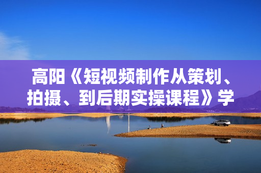 高阳《短视频制作从策划、拍摄、到后期实操课程》学会总结拍摄套路和技巧