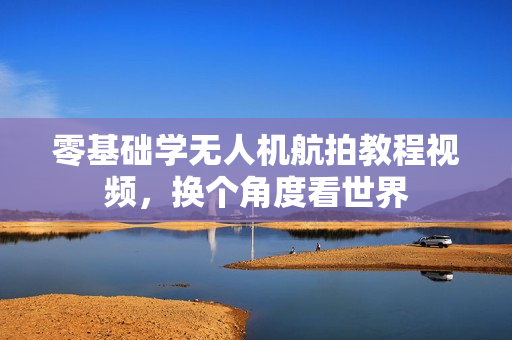 零基础学无人机航拍教程视频，换个角度看世界