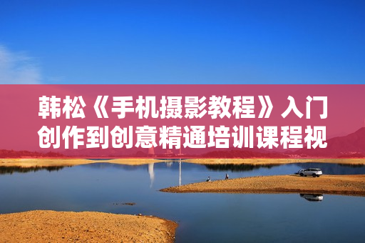 韩松《手机摄影教程》入门创作到创意精通培训课程视频