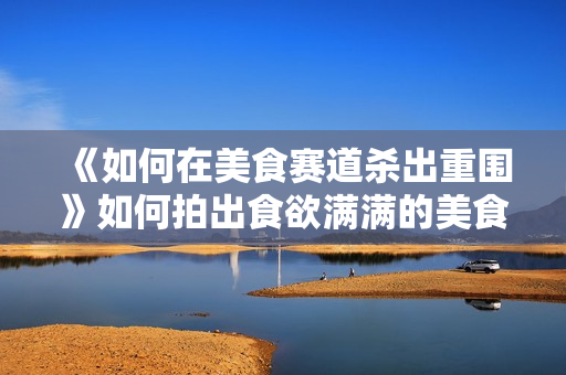 《如何在美食赛道杀出重围》如何拍出食欲满满的美食视频