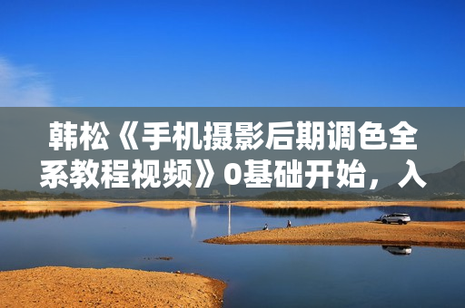 韩松《手机摄影后期调色全系教程视频》0基础开始，入门到进阶
