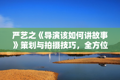 严艺之《导演该如何讲故事》策划与拍摄技巧，全方位实战攻略