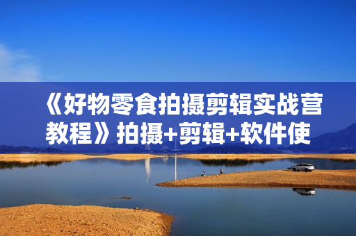《好物零食拍摄剪辑实战营教程》拍摄+剪辑+软件使用全流程教学视频