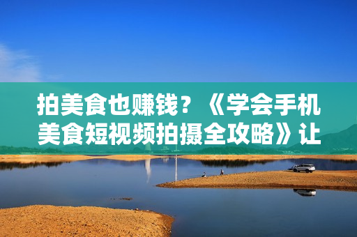 拍美食也赚钱？《学会手机美食短视频拍摄全攻略》让你秒变自媒体大V