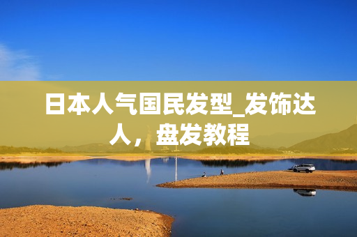 日本人气国民发型_发饰达人，盘发教程