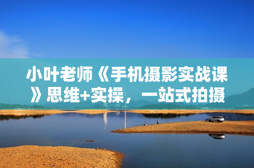 小叶老师《手机摄影实战课》思维+实操，一站式拍摄剪辑教程