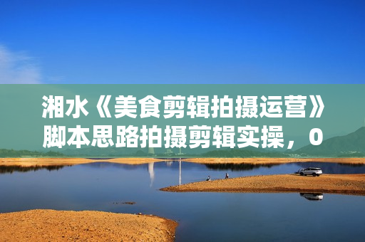湘水《美食剪辑拍摄运营》脚本思路拍摄剪辑实操，0基础学起