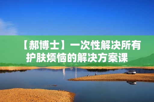 【郝博士】一次性解决所有护肤烦恼的解决方案课