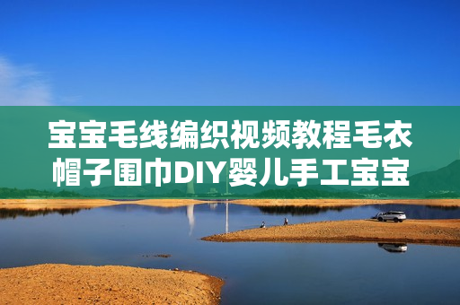 宝宝毛线编织视频教程毛衣帽子围巾DIY婴儿手工宝宝鞋编织教程