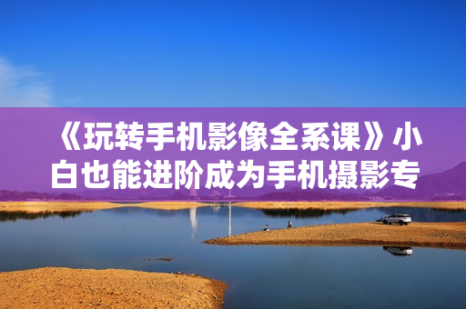 《玩转手机影像全系课》小白也能进阶成为手机摄影专业人士