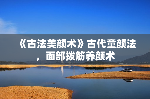 《古法美颜术》古代童颜法，面部拨筋养颜术