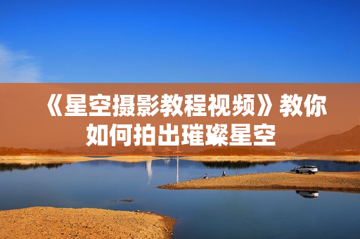 《星空摄影教程视频》教你如何拍出璀璨星空