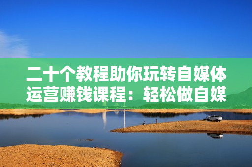 二十个教程助你玩转自媒体运营赚钱课程：轻松做自媒体人，月入上万元