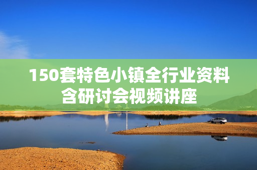150套特色小镇全行业资料含研讨会视频讲座