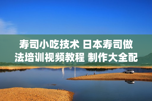 寿司小吃技术 日本寿司做法培训视频教程 制作大全配方资料 快餐(tbd)