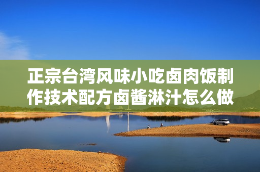 正宗台湾风味小吃卤肉饭制作技术配方卤酱淋汁怎么做法大全