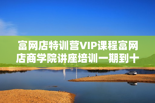 富网店特训营VIP课程富网店商学院讲座培训一期到十期全集下载