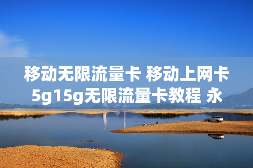 移动无限流量卡 移动上网卡5g15g无限流量卡教程 永久免费上网
