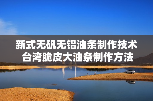 新式无矾无铝油条制作技术 台湾脆皮大油条制作方法