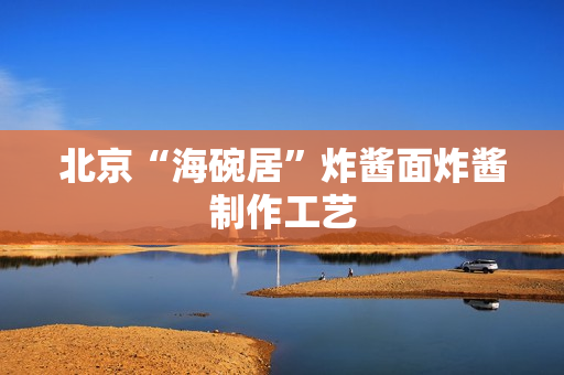北京“海碗居”炸酱面炸酱制作工艺