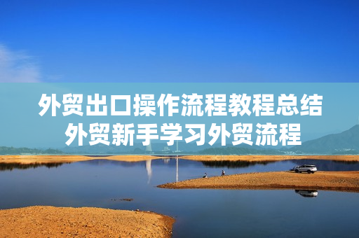 外贸出口操作流程教程总结 外贸新手学习外贸流程