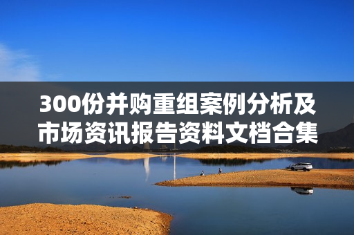 300份并购重组案例分析及市场资讯报告资料文档合集